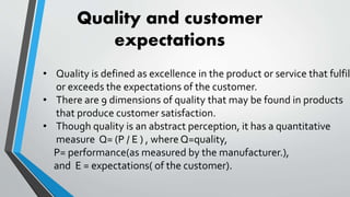 • Quality is defined as excellence in the product or service that fulfil
or exceeds the expectations of the customer.
• There are 9 dimensions of quality that may be found in products
that produce customer satisfaction.
• Though quality is an abstract perception, it has a quantitative
measure Q= (P / E ) , where Q=quality,
P= performance(as measured by the manufacturer.),
and E = expectations( of the customer).
Quality and customer
expectations
 