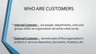 WHO ARE CUSTOMERS
• Internal Customer : are people, departments, units and
groups within an organization served by what we do.
• External Customer : are end users of the organization's
product or services depositors, borrowers, investors, etc.
 