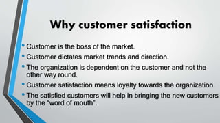 Why customer satisfaction
• Customer is the boss of the market.
• Customer dictates market trends and direction.
• The organization is dependent on the customer and not the
other way round.
• Customer satisfaction means loyalty towards the organization.
• The satisfied customers will help in bringing the new customers
by the “word of mouth”.
 
