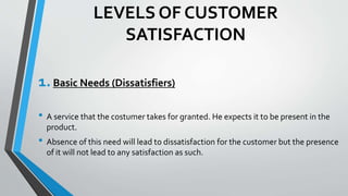 LEVELS OF CUSTOMER
SATISFACTION
1.Basic Needs (Dissatisfiers)
• A service that the costumer takes for granted. He expects it to be present in the
product.
• Absence of this need will lead to dissatisfaction for the customer but the presence
of it will not lead to any satisfaction as such.
 