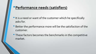 •Performance needs (satisfiers)
• It is a need or want of the customer which he specifically
asks for.
• Better the performance more will be the satisfaction of the
customer.
• These factors becomes the benchmarks in the competitive
market.
 