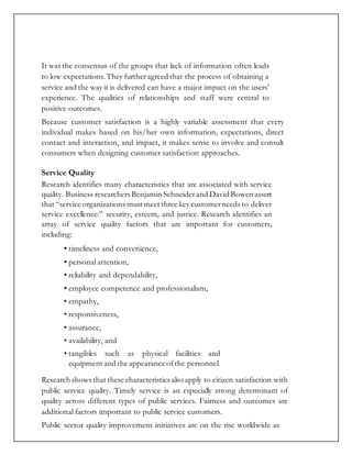It was the consensus of the groups that lack of information often leads
to low expectations. They furtheragreed that the process of obtaining a
service and the way it is delivered can have a major impact on the users’
experience. The qualities of relationships and staff were central to
positive outcomes.
Because customer satisfaction is a highly variable assessment that every
individual makes based on his/her own information, expectations, direct
contact and interaction, and impact, it makes sense to involve and consult
consumers when designing customer satisfaction approaches.
Service Quality
Research identifies many characteristics that are associated with service
quality. Business researchers Benjamin Schneiderand David Bowen assert
that “service organizations must meet three key customerneeds to deliver
service excellence:” security, esteem, and justice. Research identifies an
array of service quality factors that are important for customers,
including:
• timeliness and convenience,
• personal attention,
• reliability and dependability,
• employee competence and professionalism,
• empathy,
• responsiveness,
• assurance,
• availability, and
• tangibles such as physical facilities and
equipment and the appearance ofthe personnel.
Research shows that these characteristics also apply to citizen satisfaction with
public service quality. Timely service is an especially strong determinant of
quality across different types of public services. Fairness and outcomes are
additional factors important to public service customers.
Public sector quality improvement initiatives are on the rise worldwide as
 