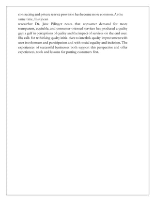 contractingand private service provision has become more common.At the
same time, European
researcher Dr. Jane Pillinger notes that consumer demand for more
transparent, equitable, and consumer-oriented services has produced a quality
gap:a gulf in perceptions of quality and the impact of services on the end user.
She calls for rethinking quality initia-tives to interlink quality improvement with
user involvement and participation and with social equality and inclusion. The
experiences of successful businesses both support this perspective and offer
experiences, tools and lessons for putting customers first.
 