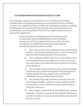 CUSTOMER-ORIENTED MISSION AND CULTURE
Not surprisingly, a primary concern of business research and literature is building
companies that excelat gaining and keeping customers. Studies show that outstanding
customerservice organizations focus on a clear goal—satisfying the customer—anddesign
everything else with that aim in mind.From the top-down,these organizations act to
provide positive customerexperiences. The focus on complete customersatisfaction
permeates the organization.
Fifteen years ago, in the beginning stages ofthe customerservice
revolution, Ron Zemke and Dick Schaafcanvassed 101 leading
companies to see how they approachedcustomerservice.From this
investigation,they distilled five generaloperating principles that
research and experience continue to uphold:
1. Successful customerservice companies listen to,understand,and
respond— often in unique and creative ways—to the evolving needs
and constantly shifting expectationsoftheir customers.
2. These companies establish a clear vision of what superior service
is, communicatethat vision to employees at every level, and ensure
that service quality is personally and positively important to everyone
in the organization.
3. They establish concrete standards ofservice quality and regularly
measure themselves against those standards. They guard against the
common mindsetthat some margin oferror is acceptable by
establishing as their goal100 percent performance.
4. They carefully hire people, train them extensively so they have
the knowledge and skills to achieve the service standards, and then
empowerthem to work on behalf of customers, whetherinside or
outside the organization.
5. They recognize and reward service accomplishments, sometimes
individually, sometimes as a group effort, in particular celebrating the
successes of employees who go one step beyond the expected actions
for their customers.
 