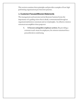 This section examines these principles and provides examples of how high
performing organizations put them into practice.
A. Customer-FocusedMission Statements
The management and customerservice literature hammerhome the
importance ofa guiding vision that is clearly communicated throughan
organizationalmission statement and set of principles. An effective mission
statementaccomplishes three purposes:
1. It focuses and guides employee actions. By providing a
constant touch-stone foremployees, the mission statementhas a
powerful role in reinforcing
 