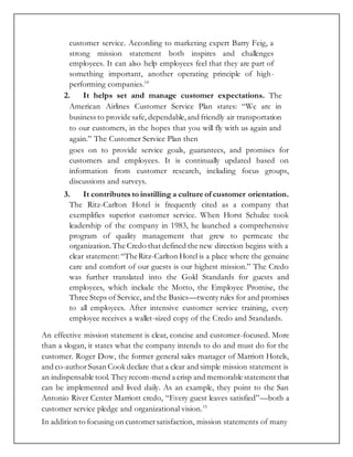 customer service. According to marketing expert Barry Feig, a
strong mission statement both inspires and challenges
employees. It can also help employees feel that they are part of
something important, another operating principle of high-
performing companies.14
2. It helps set and manage customer expectations. The
American Airlines Customer Service Plan states: “We are in
business to provide safe, dependable,and friendly air transportation
to our customers, in the hopes that you will fly with us again and
again.” The Customer Service Plan then
goes on to provide service goals, guarantees, and promises for
customers and employees. It is continually updated based on
information from customer research, including focus groups,
discussions and surveys.
3. It contributes to instilling a culture of customer orientation.
The Ritz-Carlton Hotel is frequently cited as a company that
exemplifies superior customer service. When Horst Schulze took
leadership of the company in 1983, he launched a comprehensive
program of quality management that grew to permeate the
organization.The Credo that defined the new direction begins with a
clear statement:“TheRitz-Carlton Hotel is a place where the genuine
care and comfort of our guests is our highest mission.” The Credo
was further translated into the Gold Standards for guests and
employees, which include the Motto, the Employee Promise, the
Three Steps of Service, and the Basics—twenty rules for and promises
to all employees. After intensive customer service training, every
employee receives a wallet-sized copy of the Credo and Standards.
An effective mission statement is clear, concise and customer-focused. More
than a slogan, it states what the company intends to do and must do for the
customer. Roger Dow, the former general sales manager of Marriott Hotels,
and co-authorSusan Cook declare that a clear and simple mission statement is
an indispensable tool. They recom-mend a crisp and memorable statement that
can be implemented and lived daily. As an example, they point to the San
Antonio River Center Marriott credo, “Every guest leaves satisfied”—both a
customer service pledge and organizational vision.15
In addition to focusing on customersatisfaction, mission statements of many
 