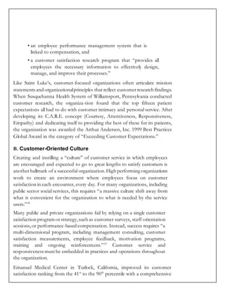 • an employee performance management system that is
linked to compensation, and
• a customer satisfaction research program that “provides all
employees the necessary information to effectively design,
manage, and improve their processes.”
Like Saint Luke’s, customer-focused organizations often articulate mission
statements and organizationalprinciples that reflect customerresearch findings.
When Susquehanna Health System of Williamsport, Pennsylvania conducted
customer research, the organiza-tion found that the top fifteen patient
expectations all had to do with customer intimacy and personal service. After
developing its C.A.R.E. concept (Courtesy, Attentiveness, Responsiveness,
Empathy) and dedicating itself to providing the best of these for its patients,
the organization was awarded the Arthur Andersen, Inc. 1999 Best Practices
Global Award in the category of “Exceeding Customer Expectations.”
B. Customer-Oriented Culture
Creating and instilling a “culture” of customer service in which employees
are encouraged and expected to go to great lengths to satisfy customers is
another hallmark of a successful organization.High performing organizations
work to create an environment where employees focus on customer
satisfaction in each encounter, every day. For many organizations, including
public sector social services, this requires “a massive culture shift away from
what is convenient for the organization to what is needed by the service
users.”18
Many public and private organizations fail by relying on a single customer
satisfaction program orstrategy,such as customer surveys, staff orientation
sessions, or performance-based compensation. Instead, success requires “a
multi-dimensional program, including management consulting, customer
satisfaction measurements, employee feedback, motivation programs,
training and ongoing reinforcement.”19
Customer service and
responsiveness must be embedded in practices and operations throughout
the organization.
Emanuel Medical Center in Turlock, California, improved its customer
satisfaction ranking from the 41st
to the 90th
percentile with a comprehensive
 