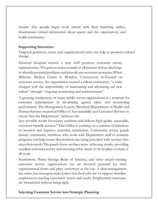 ensures that people begin work armed with their marching orders,
disseminates critical information about guests and the organization, and
builds consistency.
Supporting Structures
Targeted positions, teams and organizational units can help to promote cultural
change.
Emanuel Hospital created a new staff position: customer service
representative.This person makes rounds to all patients before discharge
to identify potentialproblems and provide any necessary assistance.When
Midstate Medical Center in Meriden, Connecticut, re-focused on
customer service, the organization created a culture committee, “a team
charged with the responsibility of maintaining and advancing our new
culture” through “ongoing monitoring and reinforcement.”
A growing component of many public sector organizations is a structure for
customer participation in developing agency plans and monitoring
performance.The Montgomery County,Maryland,Department of Health and
Human Services created an Office of Accountability and Customer Services to
ensure that the Department “achieves the
best possible results for county residents and delivers high quality, accessible,
customer-friendly services.” This Office is working on a number of initiatives
to monitor and improve customer satisfaction. Community review panels
feature community members who work with Department staff to examine
programs and help ensure that residents are being provided with services that
meet their needs. The panels focus on three areas: achieving results, providing
excellent customer service and assessing what needs to be in place to make it
all work.
Nordstrom, Home Savings Bank of America, and other award-winning
customer service organizations use an inverted pyramid for their
organizational charts and place customers at the top. A clear management
tier exists, but managers make it clear that their jobs are to support frontline
employees in meeting customers’ wants and needs. Employment structures
are hierarchical without being rigid.
Injecting Customer Service into Strategic Planning
 