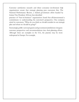 Customer satisfaction research and direct consumer involvement help
organizations ensure that strategic planning puts customers first. The
National Performance Review, a federal government effort headed by
former Vice President Al Gore that identified
practices of “best-in-business” organizations found that all demonstrated a
commitment to understanding the customer’s perspective. One company
asked its customers, “What do you think we should consider in our strategic
plan and where we should be going?”
Increasingly,public sectorprograms and government jurisdictions integrate
customer perspectives and recommendations into their planning efforts.
Although there are examples in the U.S., the practice may be more
widespread in Europe. For example,
 