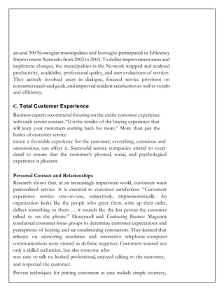 around 300 Norwegian municipalities and boroughs participated in Efficiency
ImprovementNetworks from 2002 to 2004. To define improvementareas and
implement changes, the municipalities in the Network mapped and analysed
productivity, availability, professional quality, and user evaluations of services.
They actively involved users in dialogue, focused service provision on
consumerneeds and goals, and improved resident satisfaction as well as results
and efficiency.
C. Total Customer Experience
Business experts recommend focusing on the entire customer experience
with each service contact.“It is the totality of the buying experience that
will keep your customers coming back for more.” More than just the
basics of customer service
create a favorable experience for the customer; everything, conscious and
unconscious, can affect it. Successful service companies attend to every
detail to ensure that the customer’s physical, social, and psychological
experience is pleasant.
Personal Contact and Relationships
Research shows that, in an increasingly impersonal world, customers want
personalized service. It is essential to customer satisfaction. “Customers
experience service one-on-one, subjectively, impressionistically. An
organization looks like the people who greet them, write up their order,
deliver something to them … it sounds like the last person the customer
talked to on the phone.” Honeywell and Contracting Business Magazine
conducted consumerfocus groups to determine customer expectations and
perceptions of heating and air conditioning contractors. They learned that
reliance on answering machines and interactive telephone-computer
communications were viewed as definite negatives. Customers wanted not
only a skilled technician, but also someone who
was easy to talk to, looked professional, enjoyed talking to the customer,
and respected the customer.
Proven techniques for putting customers at ease include simple courtesy,
 