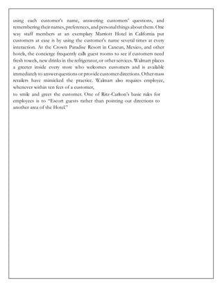 using each customer’s name, answering customers’ questions, and
remembering theirnames, preferences, and personalthings about them.One
way staff members at an exemplary Marriott Hotel in California put
customers at ease is by using the customer’s name several times at every
interaction. At the Crown Paradise Resort in Cancun, Mexico, and other
hotels, the concierge frequently calls guest rooms to see if customers need
fresh towels, new drinks in the refrigerator,or otherservices. Walmart places
a greeter inside every store who welcomes customers and is available
immediately to answerquestions or provide customerdirections. Othermass
retailers have mimicked the practice. Walmart also requires employee,
whenever within ten feet of a customer,
to smile and greet the customer. One of Ritz-Carlton’s basic rules for
employees is to “Escort guests rather than pointing out directions to
another area of the Hotel.”
 