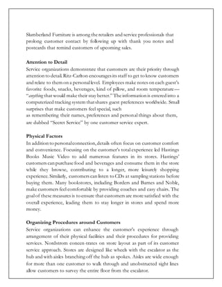 Slumberland Furniture is among the retailers and service professionals that
prolong customer contact by following up with thank you notes and
postcards that remind customers of upcoming sales.
Attention to Detail
Service organizations demonstrate that customers are their priority through
attention to detail.Ritz-Carlton encourages its staff to get to know customers
and relate to them on a personallevel. Employees make notes on each guest’s
favorite foods, snacks, beverages, kind of pillow, and room temperature—
“anything that would make their stay better.” The information is entered into a
computerized tracking system thatshares guest preferences worldwide. Small
surprises that make customers feel special, such
as remembering their names, preferences and personal things about them,
are dubbed “Secret Service” by one customer service expert.
Physical Factors
In addition to personalconnection,details often focus on customer comfort
and convenience. Focusing on the customer’s total experience led Hastings
Books Music Video to add numerous features in its stores. Hastings’
customers can purchase food and beverages and consume them in the store
while they browse, contributing to a longer, more leisurely shopping
experience.Similarly, customers can listen to CDs at sampling stations before
buying them. Many bookstores, including Borders and Barnes and Noble,
make customers feel comfortable by providing couches and easy chairs. The
goalof these measures is to ensure that customers are more satisfied with the
overall experience, leading them to stay longer in stores and spend more
money.
Organizing Procedures around Customers
Service organizations can enhance the customer’s experience through
arrangement of their physical facilities and their procedures for providing
services. Nordstrom concen-trates on store layout as part of its customer
service approach. Stores are designed like wheels with the escalator as the
hub and with aisles branching off the hub as spokes. Aisles are wide enough
for more than one customer to walk through and unobstructed sight lines
allow customers to survey the entire floor from the escalator.
 