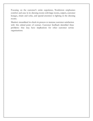 Focusing on the customer’s entire experience, Nordstrom emphasizes
comfort and ease in its dressing rooms with large rooms, carpets, customer
lounges, chairs and sofas, and special attention to lighting in the dressing
rooms.
Marriott streamlined its check-in process to increase customer satisfaction
with this critical point of contact. Customer feedback identified three
problems: that may have implications for other customer service
organizations:
 