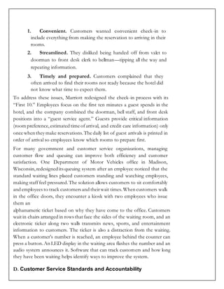 1. Convenient. Customers wanted convenient check-in to
include everything from making the reservation to arriving in their
rooms.
2. Streamlined. They disliked being handed off from valet to
doorman to front desk clerk to bellman—tipping all the way and
repeating information.
3. Timely and prepared. Customers complained that they
often arrived to find their rooms not ready because the hotel did
not know what time to expect them.
To address these issues, Marriott redesigned the check-in process with its
“First 10.” Employees focus on the first ten minutes a guest spends in the
hotel, and the company combined the doorman, bell staff, and front desk
positions into a “guest service agent.” Guests provide critical information
(room preference,estimated time ofarrival, and credit care information) only
once when they make reservations. The daily list of guest arrivals is printed in
order of arrival so employees know which rooms to prepare first.
For many government and customer service organizations, managing
customer flow and queuing can improve both efficiency and customer
satisfaction. One Department of Motor Vehicles office in Madison,
Wisconsin,redesigned its queuing system after an employee noticed that the
standard waiting lines placed customers standing and watching employees,
making stafffeel pressured.The solution allows customers to sit comfortably
and employees to track customers and theirwait times. When customers walk
in the office doors, they encounter a kiosk with two employees who issue
them an
alphanumeric ticket based on why they have come to the office. Customers
wait in chairs arranged in rows that face the sides of the waiting room, and an
electronic ticker along two walls transmits news, sports, and entertainment
information to customers. The ticker is also a distraction from the waiting.
When a customer’s number is reached, an employee behind the counter can
press a button.An LED display in the waiting area flashes the number and an
audio system announces it. Software that can track customers and how long
they have been waiting helps identify ways to improve the system.
D. Customer Service Standards and Accountability
 