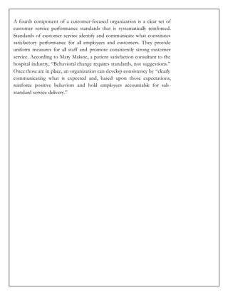 A fourth component of a customer-focused organization is a clear set of
customer service performance standards that is systematically reinforced.
Standards of customer service identify and communicate what constitutes
satisfactory performance for all employees and customers. They provide
uniform measures for all staff and promote consistently strong customer
service. According to Mary Malone, a patient satisfaction consultant to the
hospital industry, “Behavioral change requires standards, not suggestions.”
Once those are in place, an organization can develop consistency by “clearly
communicating what is expected and, based upon those expectations,
reinforce positive behaviors and hold employees accountable for sub-
standard service delivery.”
 