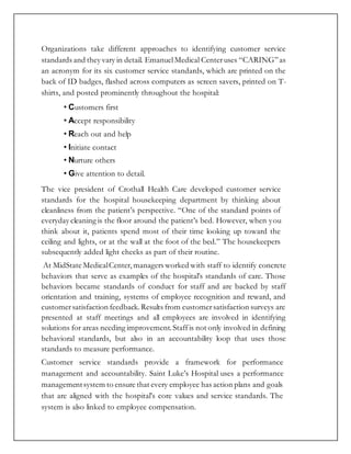 Organizations take different approaches to identifying customer service
standards and they vary in detail. EmanuelMedical Centeruses “CARING”as
an acronym for its six customer service standards, which are printed on the
back of ID badges, flashed across computers as screen savers, printed on T-
shirts, and posted prominently throughout the hospital:
• Customers first
• Accept responsibility
• Reach out and help
• Initiate contact
• Nurture others
• Give attention to detail.
The vice president of Crothall Health Care developed customer service
standards for the hospital housekeeping department by thinking about
cleanliness from the patient’s perspective. “One of the standard points of
everyday cleaning is the floor around the patient’s bed. However, when you
think about it, patients spend most of their time looking up toward the
ceiling and lights, or at the wall at the foot of the bed.” The housekeepers
subsequently added light checks as part of their routine.
At MidState MedicalCenter,managers worked with staff to identify concrete
behaviors that serve as examples of the hospital’s standards of care. Those
behaviors became standards of conduct for staff and are backed by staff
orientation and training, systems of employee recognition and reward, and
customersatisfaction feedback.Results from customersatisfaction surveys are
presented at staff meetings and all employees are involved in identifying
solutions for areas needing improvement.Staffis not only involved in defining
behavioral standards, but also in an accountability loop that uses those
standards to measure performance.
Customer service standards provide a framework for performance
management and accountability. Saint Luke’s Hospital uses a performance
managementsystem to ensure that every employee has action plans and goals
that are aligned with the hospital’s core values and service standards. The
system is also linked to employee compensation.
 