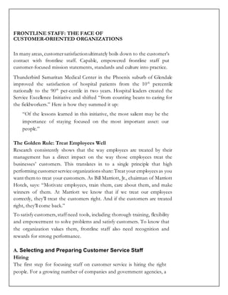 FRONTLINE STAFF: THE FACE OF
CUSTOMER-ORIENTED ORGANIZATIONS
In many areas, customersatisfactionultimately boils down to the customer’s
contact with frontline staff. Capable, empowered frontline staff put
customer-focused mission statements, standards and culture into practice.
Thunderbird Samaritan Medical Center in the Phoenix suburb of Glendale
improved the satisfaction of hospital patients from the 10th
percentile
nationally to the 90th
per-centile in two years. Hospital leaders created the
Service Excellence Initiative and shifted “from counting beans to caring for
the fieldworkers.” Here is how they summed it up:
“Of the lessons learned in this initiative, the most salient may be the
importance of staying focused on the most important asset: our
people.”
The Golden Rule: Treat Employees Well
Research consistently shows that the way employees are treated by their
management has a direct impact on the way those employees treat the
businesses’ customers. This translates in to a single principle that high
performing customerservice organizations share:Treat your employees as you
want them to treat your customers. As Bill Marriott, Jr., chairman of Marriott
Hotels, says: “Motivate employees, train them, care about them, and make
winners of them. At Marriott we know that if we treat our employees
correctly, they’ll treat the customers right. And if the customers are treated
right, they’ll come back.”
To satisfy customers, staffneed tools, including thorough training, flexibility
and empowerment to solve problems and satisfy customers. To know that
the organization values them, frontline staff also need recognition and
rewards for strong performance.
A. Selecting and Preparing Customer Service Staff
Hiring
The first step for focusing staff on customer service is hiring the right
people. For a growing number of companies and government agencies, a
 