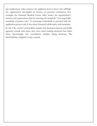 pre-employment video narrows the applicant pool to those who will help
the organization accomplish its mission of customer satisfaction. For
example, the Emanuel Medical Center video makes the organization’s
mission and expectations clear by stressing the hospital’s “non-negotiable
standards of patient care.” It encourages individuals to proceed with the
application process only if they share Emanuel’s philosophy and standards.
In the U.K., recent social policies require that local government and public
agencies consult with those they serve when making decisions that affect
them. Increasingly, this consultation includes hiring decisions. The
Hertfordshire, England county council,
 