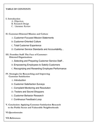 TABLE OF CONTENTS
I. Introduction
A. Objectives
B. Research Design
C. Literature Review
II. Customer-Oriented Mission and Culture
A. Customer-Focused Mission Statements
B. Customer-Oriented Culture
C. Total Customer Experience
D. Customer Service Standards and Accountability...
III. Frontline Staff: The Face of Customer-
Oriented Organizations
A. Selecting and Preparing Customer Service Staff ..
B. Empowering Employees to Satisfy Customers
C. Recognizing and Rewarding Employee Performance
IV. Strategies for Researching and Improving
Customer Satisfaction
A. Introduction
B. Customer Satisfaction Surveys
C. Complaint Monitoring and Resolution
D. Testers and Secret Shoppers
E. Customer Behavior Research
F. Continuous Feedback Loop
V. Conclusion: Applying Customer Satisfaction Research
to the Public Sector and Vulnerable Neighborhoods
VI.Questionnaire
VII.References
 