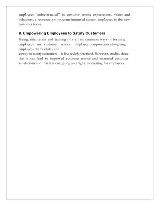employees “indoctri-nated” in customer service expectations, values and
behaviors; a reorientation program immersed current employees in the new
customer focus.
B. Empowering Employees to Satisfy Customers
Hiring, orientation and training of staff are common ways of focusing
employees on customer service. Employee empowerment—giving
employees the flexibility and
leeway to satisfy customers—is less widely practiced. However, studies show
that it can lead to improved customer service and increased customer
satisfaction and that it is energizing and highly motivating for employees.
 