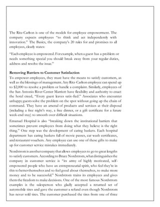 The Ritz-Carlton is one of the models for employee empowerment. The
company expects employees “to think and act independently with
innovation.” The Basics, the company’s 20 rules for and promises to all
employees, clearly states:
“Each employee is empowered.Forexample, when a guest has a problem or
needs something special you should break away from your regular duties,
address and resolve the issue.”
Removing Barriers to Customer Satisfaction
To empower employees, they must have the means to satisfy customers, as
well as the blessings of management.Any Ritz-Carlton employee can spend up
to $2,000 to resolve a problem or handle a complaint. Similarly, employees of
the San Antonio River Center Marriott have flexibility and authority to enact
the hotel creed, “Every guest leaves satis-fied.” Associates who encounter
unhappy guests solve the problem on the spot without going up the chain of
command. They have an arsenal of products and services at their disposal
(including a free night’s stay, a free dinner, or a gift certificate for a future
week-end stay) to smooth over difficult situations.
Emanuel Hospital is also “breaking down the institutional barriers that
sometimes prevent employees from doing what they believe is the right
thing.” One step was the development of caring baskets. Each hospital
department has caring baskets full of movie passes, car wash certificates,
and restaurant vouchers. Any employee can use one of these gifts to make
up for customer service mistakes immediately.
Nordstrom is anothercompany thatallows employees to go to great lengths
to satisfy customers. According to Bruce Nordstrom,whatdistinguishesthe
company in customer service is “its army of highly motivated, self-
empowered people who have an entrepreneurial spirit, who feel they’re in
this to betterthemselves and to feel good about themselves, to make more
money and to be successful.” Nordstrom trains its employees and gives
them the freedom to make decisions. One of the most famous Nordstrom
examples is the salesperson who gladly accepted a returned set of
automobile tires and gave the customer a refund even though Nordstrom
has never sold tires. The customer purchased the tires from one of three
 