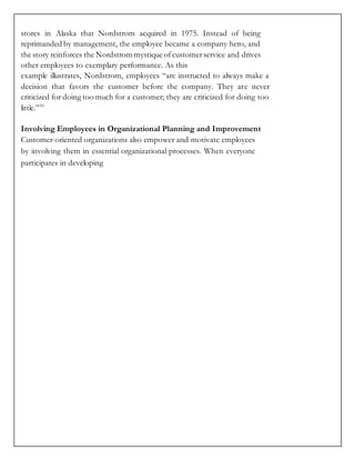 stores in Alaska that Nordstrom acquired in 1975. Instead of being
reprimanded by management, the employee became a company hero, and
the story reinforces the Nordstrom mystique ofcustomerservice and drives
other employees to exemplary performance. As this
example illustrates, Nordstrom, employees “are instructed to always make a
decision that favors the customer before the company. They are never
criticized for doing too much for a customer; they are criticized for doing too
little.”55
Involving Employees in Organizational Planning and Improvement
Customer-oriented organizations also empower and motivate employees
by involving them in essential organizational processes. When everyone
participates in developing
 
