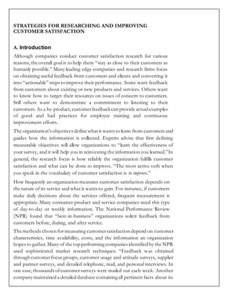 STRATEGIES FOR RESEARCHING AND IMPROVING
CUSTOMER SATISFACTION
A. Introduction
Although companies conduct customer satisfaction research for various
reasons, the overall goalis to help them “stay as close to their customers as
humanly possible.” Many leading edge companies and research firms focus
on obtaining useful feedback from customers and clients and converting it
into “actionable” steps to improve their performance. Some want feedback
from customers about existing or new products and services. Others want
to know how to target their resources on issues of concern to customers.
Still others want to demonstrate a commitment to listening to their
customers. As a by-product,customerfeedbackcan provide actualexamples
of good and bad practices for employee training and continuous
improvement efforts.
The organization’s objectives define what it wants to learn from customers and
guides how the information is collected. Experts advise that first defining
measurable objectives will allow organizations to “learn the effectiveness of
your survey, and it will help you in reinvesting the information you learned.”In
general, the research focus is how reliably the organization fulfills customer
satisfaction and what can be done to improve. “The most active verb when
you speak in the vocabulary of customer satisfaction is to improve.”
How frequently an organization measures customer satisfaction depends on
the nature of its service and what it wants to gain. For instance, if customers
make daily decisions about the services offered, frequent measurement is
appropriate.Many consumer product and service companies need this type
of day-to-day or weekly information. The National Performance Review
(NPR) found that “best-in-business” organizations solicit feedback from
customers before, during, and after service.
The methods chosen formeasuring customersatisfaction depend on customer
characteristics, time availability, costs, and the information an organization
hopes to gather.Many of the top performing companies identified by the NPR
used sophisticated market research techniques: “Feedback was obtained
through customerfocus groups, customer usage and attitude surveys, supplier
and partner surveys, and detailed telephone, mail, and personal interviews. In
one case,thousands ofcustomersurveys were mailed out each week. Another
company maintained a detailed database containingall pertinent facts about its
 