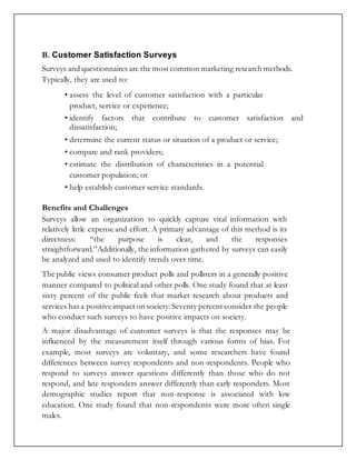 B. Customer Satisfaction Surveys
Surveys and questionnaires are the most common marketing research methods.
Typically, they are used to:
• assess the level of customer satisfaction with a particular
product, service or experience;
• identify factors that contribute to customer satisfaction and
dissatisfaction;
• determine the current status or situation of a product or service;
• compare and rank providers;
• estimate the distribution of characteristics in a potential
customer population; or
• help establish customer service standards.
Benefits and Challenges
Surveys allow an organization to quickly capture vital information with
relatively little expense and effort. A primary advantage of this method is its
directness: “the purpose is clear, and the responses
straightforward.”Additionally, the information gathered by surveys can easily
be analyzed and used to identify trends over time.
The public views consumer product polls and pollsters in a generally positive
manner compared to political and other polls. One study found that at least
sixty percent of the public feels that market research about products and
services has a positive impact on society.Seventy percent consider the people
who conduct such surveys to have positive impacts on society.
A major disadvantage of customer surveys is that the responses may be
influenced by the measurement itself through various forms of bias. For
example, most surveys are voluntary, and some researchers have found
differences between survey respondents and non-respondents. People who
respond to surveys answer questions differently than those who do not
respond, and late responders answer differently than early responders. Most
demographic studies report that non-response is associated with low
education. One study found that non-respondents were more often single
males.
 