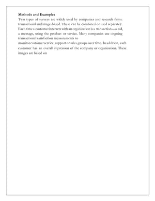 Methods and Examples
Two types of surveys are widely used by companies and research firms:
transactionaland image-based. These can be combined or used separately.
Each time a customerinteracts with an organization is a transaction—a call,
a message, using the product or service. Many companies use ongoing
transactional satisfaction measurements to
monitorcustomerservice, support or sales groups over time. In addition, each
customer has an overall impression of the company or organization. These
images are based on
 
