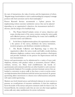 the sum of transactions, the value of service, and the impressions of others.
“Regular image-basedanalysis is vital to understanding the company’s strategic
position with their customers and in their marketplace.”
Perseus Research Services recommends a 3-phase process for
implementing written customer satisfaction surveys that can be adjusted
depending on an organization’s objectives, the measurement method it
chooses, and the design of its feedback loop.
1. The Project Kickoff includes review of survey objectives and
scope, develop-ment of the survey content, testing the survey guide
and collection process, and identifying the source and availability of
customer names and addresses.
2. In the Survey Implementation phase,the organization conducts
a live pretest of the survey, distributes the survey instrument,
monitors progress, and distributes reminder notifications.
3. The Results Collection and Reporting stage is when the
organization collects the survey results and builds a results database,
eliminates duplicates, analyzes survey results, produces a final report,
and provides feedback on the process for improvements with the
next measurement.
Surveys and questionnaires can be administered in a variety of ways: mail,
telephone, internet, with product orders, at restaurants, doctors’ offices,
seminars, movies, etc. Many retail establishments rely heavily on
questionnaires and comment cards that are either handed to each customer
or prominently displayed. For example, customer intercept surveys that are
handed to customers or given orally as they leave a store or service center
can help determine theirsatisfaction with the service just received. In-person
questioning allows interviewers to observe non-verbal reactions and probe
with open-ended questioning.
Marriott uses both formal surveys and informal voluntary in-room surveys to
generate an overall picture of customer satisfaction. It then lets employees
know the results of the surveys and posts comment cards for them to see. At
General Electric, the comment cards that are sent out after major appliance
service calls carry salary ramifications for service technicians.
 