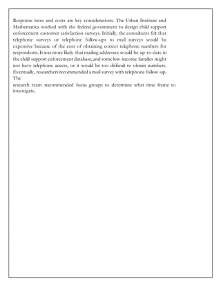 Response rates and costs are key considerations. The Urban Institute and
Mathematica worked with the federal government to design child support
enforcement customer satisfaction surveys. Initially, the consultants felt that
telephone surveys or telephone follow-ups to mail surveys would be
expensive because of the cost of obtaining correct telephone numbers for
respondents. It was more likely that mailing addresses would be up-to-date in
the child support enforcement database,and some low-income families might
not have telephone access, or it would be too difficult to obtain numbers.
Eventually, researchers recommended a mail survey with telephone follow-up.
The
research team recommended focus groups to determine what time frame to
investigate.
 