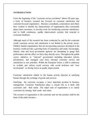 INTRODUCTION
From the beginning of the “customer service revolution” almost 20 years ago,
a body of business research has focused on customer satisfaction and
customer-focused organization . Business consultants, corporations and others
have worked to identify the characteristics of organizations that consistently
please their customers, to develop tools for monitoring customer satisfaction,
and to build continuous, quality improvement systems that respond to
consumer feedback.
Although much of the research has been conducted by and for the corporate
world, customer service and satisfaction is not limited to the private sector.
Publicly funded organizations that are incorporating practices developed in the
business world provide a growing body of experience and study. Increasingly,
federal, state and local government agencies are attempting to gauge their
performance and the effect on those they directly serve. Throughout the public
sector, initiatives to “reinvent” government—including education reform,
privatization, and managed care—have elevated customer service and
satisfaction to new priorities. Within the European Union, a shift is underway
to re-think and reform social services with social inclusion and “user
involvement” as driving forces in quality improvement.
Customer satisfaction related to the human activity directed at satisfying
human through the exchange of goods and services.
Satisfying the customer occupies a most important position in business
management. Customer Satisfaction plays a crucial role as it deals with
customers and their needs .The major task of organization is to satisfy
customers by meeting their needs and wants.
The essence of organization is the customer and not the product shall be the
heart of the entire business .
 