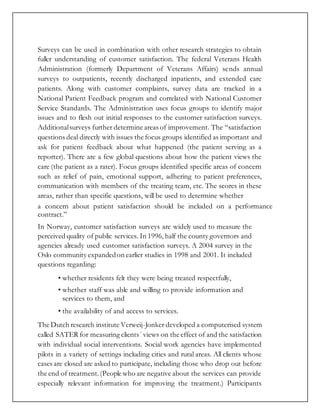 Surveys can be used in combination with other research strategies to obtain
fuller understanding of customer satisfaction. The federal Veterans Health
Administration (formerly Department of Veterans Affairs) sends annual
surveys to outpatients, recently discharged inpatients, and extended care
patients. Along with customer complaints, survey data are tracked in a
National Patient Feedback program and correlated with National Customer
Service Standards. The Administration uses focus groups to identify major
issues and to flesh out initial responses to the customer satisfaction surveys.
Additionalsurveys further determine areas of improvement. The “satisfaction
questions deal directly with issues the focus groups identified as important and
ask for patient feedback about what happened (the patient serving as a
reporter). There are a few global questions about how the patient views the
care (the patient as a rater). Focus groups identified specific areas of concern
such as relief of pain, emotional support, adhering to patient preferences,
communication with members of the treating team, etc. The scores in these
areas, rather than specific questions, will be used to determine whether
a concern about patient satisfaction should be included on a performance
contract.”
In Norway, customer satisfaction surveys are widely used to measure the
perceived quality of public services. In 1996, half the county governors and
agencies already used customer satisfaction surveys. A 2004 survey in the
Oslo community expandedon earlier studies in 1998 and 2001. It included
questions regarding:
• whether residents felt they were being treated respectfully,
• whether staff was able and willing to provide information and
services to them, and
• the availability of and access to services.
The Dutch research institute Verweij-Jonker developed a computerised system
called SATER for measuring clients´ views on the effect of and the satisfaction
with individual social interventions. Social work agencies have implemented
pilots in a variety of settings including cities and rural areas. All clients whose
cases are closed are asked to participate, including those who drop out before
the end of treatment.(People who are negative about the services can provide
especially relevant information for improving the treatment.) Participants
 