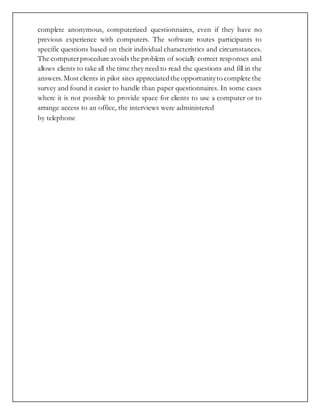 complete anonymous, computerized questionnaires, even if they have no
previous experience with computers. The software routes participants to
specific questions based on their individual characteristics and circumstances.
The computerprocedure avoids the problem of socially correct responses and
allows clients to take all the time they need to read the questions and fill in the
answers. Most clients in pilot sites appreciatedthe opportunityto complete the
survey and found it easier to handle than paper questionnaires. In some cases
where it is not possible to provide space for clients to use a computer or to
arrange access to an office, the interviews were administered
by telephone
 