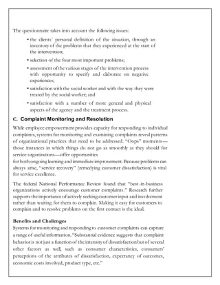 The questionnaire takes into account the following issues:
• the clients´ personal definition of the situation, through an
inventory of the problems that they experienced at the start of
the intervention;
• selection of the four most important problems;
• assessment ofthe various stages of the intervention process
with opportunity to specify and elaborate on negative
experiences;
• satisfaction with the social worker and with the way they were
treated by the social worker; and
• satisfaction with a number of more general and physical
aspects of the agency and the treatment process.
C. Complaint Monitoring and Resolution
While employee empowermentprovides capacity for responding to individual
complaints, systems for monitoring and examining complaints reveal patterns
of organizational practices that need to be addressed. “Oops” moments—
those instances in which things do not go as smoothly as they should for
service organizations—offer opportunities
for both ongoing learning and immediate improvement.Because problems can
always arise, “service recovery” (remedying customer dissatisfaction) is vital
for service excellence.
The federal National Performance Review found that “best-in-business
organizations actively encourage customer complaints.” Research further
supports the importance ofactively seeking customerinput and involvement
rather than waiting for them to complain. Making it easy for customers to
complain and to resolve problems on the first contact is the ideal.
Benefits and Challenges
Systems for monitoring and respondingto customer complaints can capture
a range of useful information.“Substantial evidence suggests that complaint
behavioris not just a function of the intensity of dissatisfactionbut of several
other factors as well, such as consumer characteristics, consumers’
perceptions of the attributes of dissatisfaction, expectancy of outcomes,
economic costs involved, product type, etc.”
 