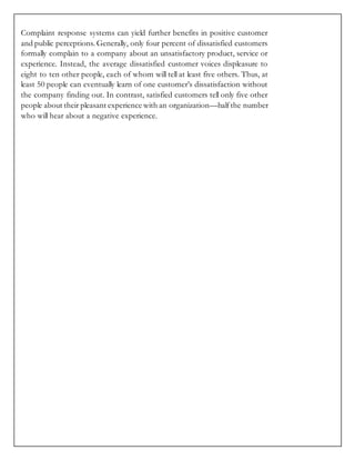Complaint response systems can yield further benefits in positive customer
and public perceptions. Generally, only four percent of dissatisfied customers
formally complain to a company about an unsatisfactory product, service or
experience. Instead, the average dissatisfied customer voices displeasure to
eight to ten other people, each of whom will tell at least five others. Thus, at
least 50 people can eventually learn of one customer’s dissatisfaction without
the company finding out. In contrast, satisfied customers tell only five other
people about their pleasant experience with an organization—halfthe number
who will hear about a negative experience.
 