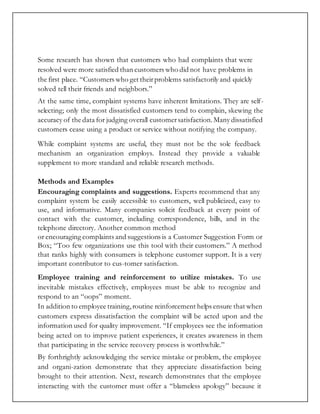 Some research has shown that customers who had complaints that were
resolved were more satisfied than customers who did not have problems in
the first place. “Customers who get theirproblems satisfactorily and quickly
solved tell their friends and neighbors.”
At the same time, complaint systems have inherent limitations. They are self-
selecting; only the most dissatisfied customers tend to complain, skewing the
accuracy of the data for judging overall customersatisfaction.Many dissatisfied
customers cease using a product or service without notifying the company.
While complaint systems are useful, they must not be the sole feedback
mechanism an organization employs. Instead they provide a valuable
supplement to more standard and reliable research methods.
Methods and Examples
Encouraging complaints and suggestions. Experts recommend that any
complaint system be easily accessible to customers, well publicized, easy to
use, and informative. Many companies solicit feedback at every point of
contact with the customer, including correspondence, bills, and in the
telephone directory. Another common method
or encouraging complaints and suggestions is a Customer Suggestion Form or
Box; “Too few organizations use this tool with their customers.” A method
that ranks highly with consumers is telephone customer support. It is a very
important contributor to cus-tomer satisfaction.
Employee training and reinforcement to utilize mistakes. To use
inevitable mistakes effectively, employees must be able to recognize and
respond to an “oops” moment.
In addition to employee training,routine reinforcement helps ensure that when
customers express dissatisfaction the complaint will be acted upon and the
information used for quality improvement. “If employees see the information
being acted on to improve patient experiences, it creates awareness in them
that participating in the service recovery process is worthwhile.”
By forthrightly acknowledging the service mistake or problem, the employee
and organi-zation demonstrate that they appreciate dissatisfaction being
brought to their attention. Next, research demonstrates that the employee
interacting with the customer must offer a “blameless apology” because it
 