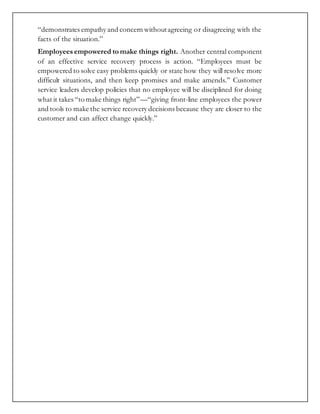“demonstrates empathy and concern withoutagreeing or disagreeing with the
facts of the situation.”
Employees empowered to make things right. Another central component
of an effective service recovery process is action. “Employees must be
empowered to solve easy problems quickly or state how they will resolve more
difficult situations, and then keep promises and make amends.” Customer
service leaders develop policies that no employee will be disciplined for doing
what it takes “to make things right”—“giving front-line employees the power
and tools to make the service recovery decisions because they are closer to the
customer and can affect change quickly.”
 