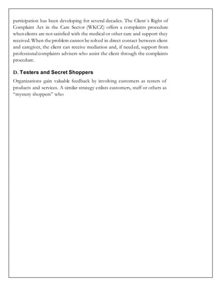 participation has been developing for several decades. The Client´s Right of
Complaint Act in the Care Sector (WKCZ) offers a complaints procedure
when clients are not satisfied with the medical or other care and support they
received.When the problem cannot be solved in direct contact between client
and caregiver, the client can receive mediation and, if needed, support from
professionalcomplaints advisers who assist the client through the complaints
procedure.
D. Testers and Secret Shoppers
Organizations gain valuable feedback by involving customers as testers of
products and services. A similar strategy enlists customers, staff or others as
“mystery shoppers” who
 