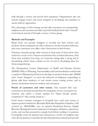 walk through a service and record their experience. Organizations also can
actively engage testers and secret shoppers in developing new products or
service delivery approaches.
Two advantages of this strategy are that alert customers test unsuspecting
employees, and customers are able to provide feedback from their “natural”
environment instead of through a survey or focus group.
Methods and Examples
Retail stores use mystery shoppers to covertly test their services and
products. Some companies use video cameras to record consumer behavior,
and some customers even allow video observation in their homes.
Television research groups enlist viewers to keep track of what shows they
watch for a week or two.Viewers record when they watched television, what
show they watched, how long, etc. Customer ratings play a strong role in
determining which shows remain on the air and in developing ideas for
future programming.
The Montgomery County Department of Health and Humans Services
(DHHS) Office of Planning,Accountability and CustomerService worked with
a number of Department divisions to develop a Customer Service plan. DHHS
used “secret shoppers” to assess the behavior of employees responding to
phone calls from residents, to visit service center waiting rooms, and to
observe interactions between workers and customers.
Panels of customers and other testers. One research firm uses
consumers to develop new products for companies. It tests consumers for
creativity and selects a certain number for “Super Group” panels
comprised of “idea-centric creatives.”
Food service contract managers in hospitals have used taste testers to
improve patient satisfaction.Riverside Methodist Hospitalin Columbus, OH,
serviced by ARAMARK, uses an internal Nutritional Services Quality
Resource Managementteam composed of managers, dieticians, supervisors,
cooks, and tray line personnel to sample food before sending it to patients.
Food quality scores by patients have increased as a result. An employee also
visits all new patients to describe the diet their physician ordered and provide
 