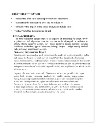 OBJECTIVES OF THE STUDY
 To know the after sales service perception of customers
 To ascertain the satisfaction level and its influence
 To measure the impact of the above analysis on future sales
 To study whether they satisfied or not
RESEARCH DESIGN
The phrase research design refers to all aspects of translating customer survey
requirements and objectives into the process to be deployed. In addition to
clearly stating research design, the major research design elements include:
qualitative evaluation; type of customer survey; sample design; survey method
selection; and, questionnaire design.
Purpose of the Literature Review
Building on its longstanding work to improve the quality of services that affect public
well-being, the Center for the Study of Social Policy has developed a Customer
Satisfaction Initiative.The Initiative tests whether successful consumer models used by
market industries to ensure customer service and satisfaction can be applied effectively
to improve the quality of services in targeted low-income neighborhoods. Goals of the
initiative are to:
Improve the responsiveness and effectiveness of service providers in target
areas; Link regular customer feedback to quality service improvement
plans;Change the powerbalance for customers in poorand vulnerable neighbor-
hoods and the organizations, agencies and workers that serve them; and
Promote a consumer base that is more informed and ready to take action
in their neighborhoods and communities. In 2004, the Center commissioned
a survey of customer satisfaction research and reports to inform its develop
pment of the Customer Satisfaction Initiative. The survey
 
