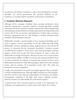 government and industry standards as well as those developed by in-house
specialists. An annual questionnaire also provides feedback on the
experiences of Consumer Reports’ hundreds of thousands of subscribers.
E. Customer Behavior Research
Although all the strategies described above provide information about
customer percep-tions, customer behavior research provided in-depth
information about how and why consumers make choices. Observing, probing
and analyzing consumerbehaviorcan help organizationsdevelop products and
services that fit the use patterns and preferences of their target customers.
Likewise, organizations can use their findings to develop customer service
standards and performance measures.
McDonald’s provides a good example of how customer knowledge can be
used to improve services and profits. In the late 1980s and early 1990s,
McDonald’s customer satisfaction ratings declined. Surveys showed that 60
percent of customers left the restaurants dissatisfied. Consumer research
revealed that the company’s “heavy users,” who made up its largest customer
segment visited their favorite fast food restaurant six times a week, but
McDonald’s was losing theirbusiness. Because one more visit a week by these
customers meant millions of dollars in revenues, the company decided to focus
on these customers. In response to research that focused on heavy users,
McDonald’s introduced its Value Menu packages, improved its drive-through
service, and cut minutes off in-restaurant service time. The result was
dominance over the competition.
Usually, customerbehaviorresearch is an in-depth approach that is intended
to obtain detailed information.Although skilled researchers are often required
and those can be costly, relatively small numbers of consumers are needed.
Consequently, compared to the large scale surveys, targeted customer
behavior research can yield valuable data with limited expense.
A general lesson from customer behavior research is the importance for
companies and organizations to observe, listen and analyze free of biases.
 
