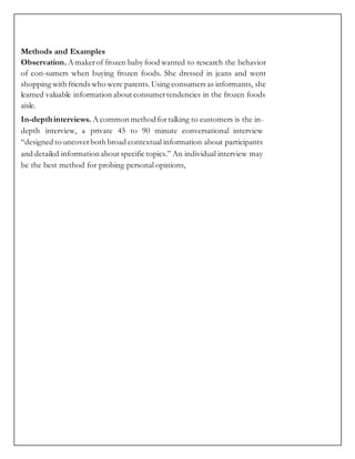 Methods and Examples
Observation. A makerof frozen baby food wanted to research the behavior
of con-sumers when buying frozen foods. She dressed in jeans and went
shopping with friends who were parents. Using consumers as informants, she
learned valuable information about consumertendencies in the frozen foods
aisle.
In-depthinterviews. A common methodfor talking to customers is the in-
depth interview, a private 45 to 90 minute conversational interview
“designed to uncoverboth broad contextual information about participants
and detailed information about specific topics.” An individual interview may
be the best method for probing personal opinions,
 