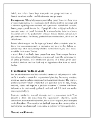 beliefs, and values. Some large companies use group interviews to
brainstorm about product modifications and new products.
Focus groups. Although focus groups are falling out of favor,they have been
a very popular method forobtaining in-depthinformationfrom customers and
consumers regarding the motivations and explanations behind their behavior.
Focus groups typically involve 8 to 12 people identified as highly involved with
purchase, usage, or brand decisions. In a session lasting about two hours,
researchers probe the participants’ attitudes toward brands, services, new
products and ideas, advertising, political issues and candidates, and a host of
other issues.
Research firms suggest that focus groups be used when companies want to
know how consumers perceive a product or service, why they behave in
certain ways, what issues are important to their customers, and what issues
should be the focus of further
research. Like all methods, focus groups have some disadvantages. Perhaps
the primary drawback is that focus group research cannot be generalized to
an entire population. The information gathered in a focus group lacks
statistical precision and can lead only to hypotheses that must be tested
further.
F. Continuous Feedback Loops
For information about customer behavior, satisfaction and preferences to be
useful, it must be connected to organizational planning, day-to-day practices,
employee training and assessment,and performance monitoring. The goal is a
continuous improvement system that uses customer input to plan, design,
measure, assess and improve a product or service. Customer satisfaction
information is continuously gathered, analyzed and fed back into quality
improvement efforts.
Customer satisfaction research strategies serve as assessment tools. They
provide a direct line connecting the organization’s objectives, quality
dimensions, measurement mechanism,and analysis—together, these comprise
the feedback loop. Thus, continuous feedback loops are less a strategy than a
performance-based approach to operating a customer service organization.
Methods and Examples
 