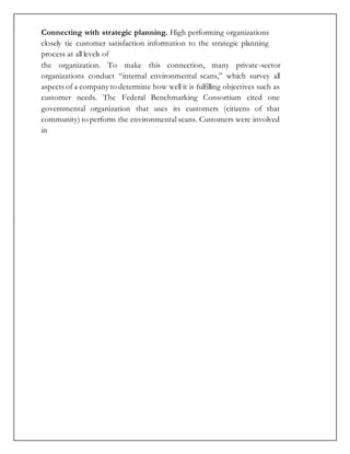 Connecting with strategic planning. High performing organizations
closely tie customer satisfaction information to the strategic planning
process at all levels of
the organization. To make this connection, many private-sector
organizations conduct “internal environmental scans,” which survey all
aspects of a company to determine how well it is fulfilling objectives such as
customer needs. The Federal Benchmarking Consortium cited one
governmental organization that uses its customers (citizens of that
community) to perform the environmental scans. Customers were involved
in
 