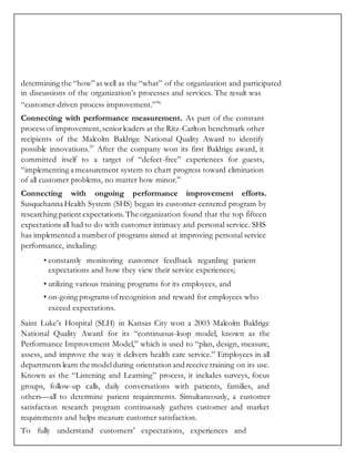 determining the “how”as well as the “what” of the organization and participated
in discussions of the organization’s processes and services. The result was
“customer-driven process improvement.”96
Connecting with performance measurement. As part of the constant
process of improvement,seniorleaders at the Ritz-Carlton benchmark other
recipients of the Malcolm Baldrige National Quality Award to identify
possible innovations.97
After the company won its first Baldrige award, it
committed itself to a target of “defect-free” experiences for guests,
“implementing a measurement system to chart progress toward elimination
of all customer problems, no matter how minor.”
Connecting with ongoing performance improvement efforts.
Susquehanna Health System (SHS) began its customer-centered program by
researching patient expectations. The organization found that the top fifteen
expectations all had to do with customer intimacy and personal service. SHS
has implemented a numberof programs aimed at improving personal service
performance, including:
• constantly monitoring customer feedback regarding patient
expectations and how they view their service experiences;
• utilizing various training programs for its employees, and
• on-going programs ofrecognition and reward for employees who
exceed expectations.
Saint Luke’s Hospital (SLH) in Kansas City won a 2003 Malcolm Baldrige
National Quality Award for its “continuous-loop model, known as the
Performance Improvement Model,” which is used to “plan, design, measure,
assess, and improve the way it delivers health care service.” Employees in all
departments learn the modelduring orientation and receive training on its use.
Known as the “Listening and Learning” process, it includes surveys, focus
groups, follow-up calls, daily conversations with patients, families, and
others—all to determine patient requirements. Simultaneously, a customer
satisfaction research program continuously gathers customer and market
requirements and helps measure customer satisfaction.
To fully understand customers’ expectations, experiences and
 