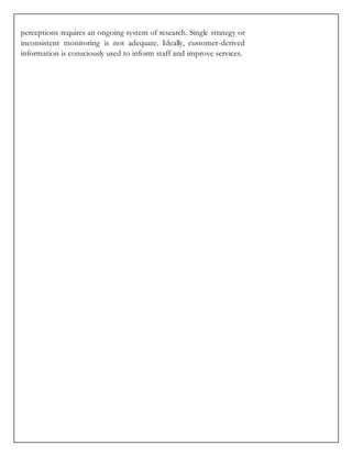 perceptions requires an ongoing system of research. Single strategy or
inconsistent monitoring is not adequate. Ideally, customer-derived
information is consciously used to inform staff and improve services.
 