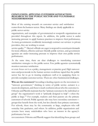 CONCLUSION: APPLYING CUSTOMER SATISFACTION
RESEARCH TO THE PUBLIC SECTOR AND VULNERABLE
NEIGHBORHOODS
Most of the existing research on customer service and satisfaction
comes from the business sector. Many findings are clearly applicable to
public sector service
organizations, and examples of governmental or nonprofit organizations are
provided throughout this report. In addition, the public sector is under
increasing pressure to apply business practices to improve their performance.
As many governments worldwide increasingly contract out services to private
providers, they are working to assure
service quality.101
Elected officials are eager to respond to constituent demands
for more efficient, effective and user-friendly public services, and government
agencies are under increasing pressure to improve their own public service
performance.
At the same time, there are clear challenges to transferring customer
satisfaction strategies to the public sector. Few public agencies systematically
monitor customer satisfaction
or even focus on it as a policy, management or practice goal. High turnover
rates and poormorale in the human services workforce signal that the public
sector has far to go in treating employees well or in equipping them to
provide exemplary customerservice. There are other fundamental challenges.
Who are the customers? According to leading experts on the movement to
“reinvent government,” thinking in terms of public service customers is a
recent development,and there is much confusion about who the customer is.
Osborne and Plastrik maintain that the “primary customeris the individual or
group” the organization’s work is “primarily designed to help”—often the
public at large.102
For example, students and their parents are the primary
customers of schools. Public agencies also may have secondary customers—
groups that benefit from the work, but less directly than primary customers.
For schools, these may be the community at large, employers who will
someday hire graduates, and others. In addition, public organizations and
systems have many stakeholders who have an interest in the agency’s
performance but are
not customers. Osborne and Plastrik suggest that identifying these groups and
 