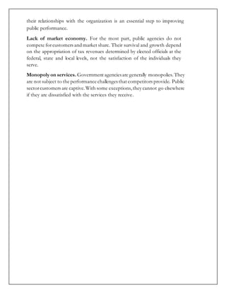 their relationships with the organization is an essential step to improving
public performance.
Lack of market economy. For the most part, public agencies do not
compete forcustomers and market share. Their survival and growth depend
on the appropriation of tax revenues determined by elected officials at the
federal, state and local levels, not the satisfaction of the individuals they
serve.
Monopoly on services. Government agenciesare generally monopolies. They
are not subject to the performance challenges that competitors provide. Public
sectorcustomers are captive.With some exceptions, they cannot go elsewhere
if they are dissatisfied with the services they receive.
 