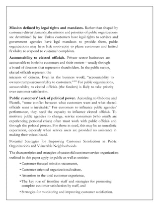 Mission defined by legal rights and mandates. Rather than shaped by
customer-driven demands, the mission and priorities of public organizations
are determined by law. Unless customers have legal rights to services and
government agencies have legal mandates to provide them, public
organizations may have little motivation to please customers and limited
flexibility to respond to customer complaints.
Accountability to elected officials. Private sector businesses are
accountable to both the customers and their owners—usually through
a board of directors that represents shareholders. In the public sector,
elected officials represent the
interests of citizens. Even in the business world, “accountability to
owners trumps accountability to customers.”103
For public organizations,
accountability to elected officials (the funders) is likely to take priority
over customer satisfaction.
Public customers’ lack of political power. According to Osborne and
Plastrik, “some conflict between what customers want and what elected
officials want is inevitable.” For customers to influence public agencies’
performance, they need the capacity to influence elected officials. To
motivate public agencies to change, service consumers (who usually are
experiencing personal crises) often must work with public officials and
through the political process. For those in need, this may be an unrealistic
expectation, especially when service users are provided no assistance in
making their voices heard.
Potential Strategies for Improving Customer Satisfaction in Public
Organizations and Vulnerable Neighborhoods
The characteristics and strategies ofsuccessful customerservice organizations
outlined in this paper apply to public as well as entities:
• Customer-focused mission statements,
• Customer-oriented organizational culture,
• Attention to the total customer experience,
• The key role of frontline staff and strategies for promoting
complete customer satisfaction by staff, and
• Strategies for monitoring and improving customer satisfaction.
 